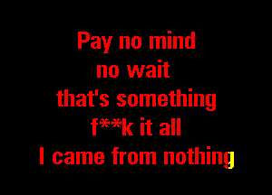 Pay no mind
no wait

that's something
fwk it all
I came from nothing