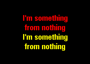 I'm something
from nothing

I'm something
from nothing