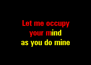 Let me occupy

your mind
as you do mine