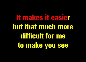 It makes it easier
but that much more

difficult for me
to make you see