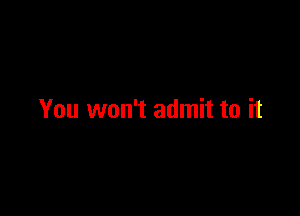 You won't admit to it