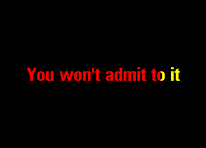 You won't admit to it