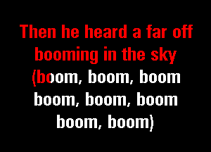 Then he heard a far off
booming in the sky
(boom, boom, boom
boom, boom, boom

boom, boom) l