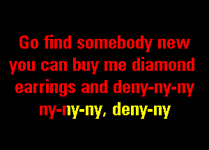 Go find somebody new

you can buy me diamond

earrings and deny-ny-ny
ny-ny-ny, deny-ny
