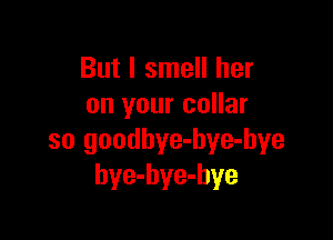 But I smell her
on your collar

so goodbye-hye-bye
bye-hye-hye