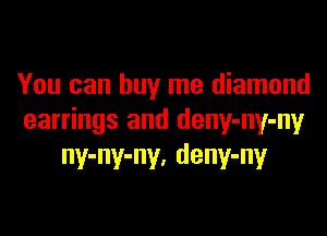 You can buy me diamond

earrings and deny-ny-ny
ny-ny-ny, deny-ny