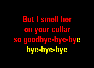 But I smell her
on your collar

so goodbye-hye-bye
bye-hye-hye