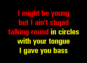 I might be young
but I ain't stupid
talking round in circles
with your tongue
I gave you bass