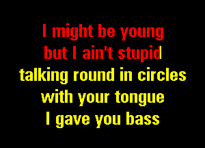 I might be young
but I ain't stupid
talking round in circles
with your tongue
I gave you bass