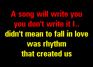 A song will write you
you don't write it l..
didn't mean to fall in love
was rhythm
that created us
