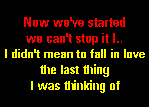 Now we've started
we can't stop it l..
I didn't mean to fall in love
the last thing
I was thinking of