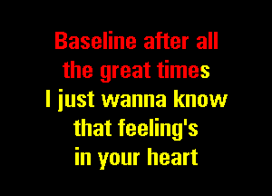 Baseline after all
the great times

I iust wanna know
that feeling's
in your heart