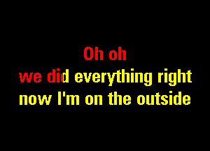 Oh oh

we did everything right
now I'm on the outside