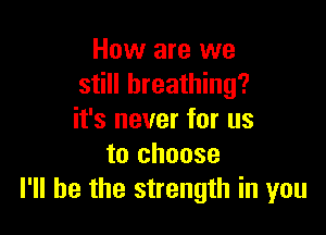 How are we
still breathing?

it's never for us
to choose
I'll be the strength in you