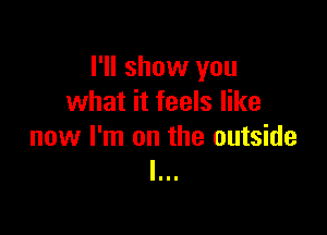 I'll show you
what it feels like

now I'm on the outside
I...