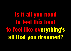 Is it all you need
to feel this heat

to feel like everylhing's
all that you dreamed?