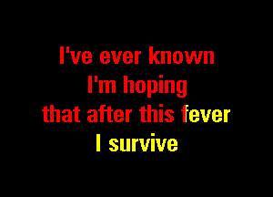 I've ever known
I'm hoping

that after this fever
I survive