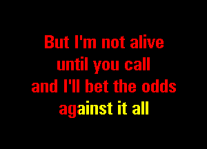 But I'm not alive
until you call

and I'll bet the odds
against it all