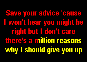 Save your advice 'cause
I won't hear you might be
right but I don't care
there's a million reasons
why I should give you up