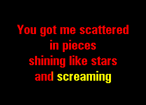 You got me scattered
in pieces

shining like stars
and screaming