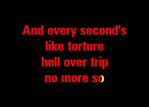 And every second's
like torture

hell over trip
no more so