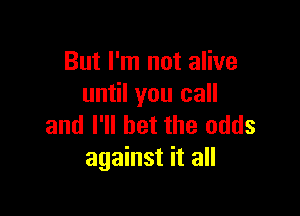 But I'm not alive
until you call

and I'll bet the odds
against it all