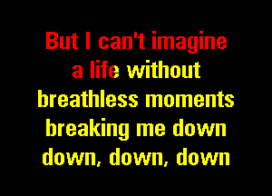 But I can't imagine
a life without
breathless moments
breaking me down
down, down, down