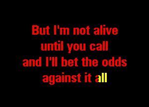 But I'm not alive
until you call

and I'll bet the odds
against it all