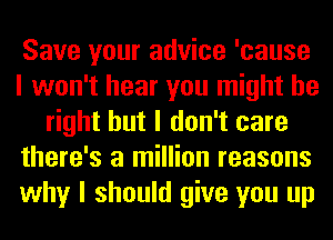 Save your advice 'cause
I won't hear you might be
right but I don't care
there's a million reasons
why I should give you up