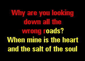 Why are you looking
down all the
wrong roads?
When mine is the heart
and the salt of the soul