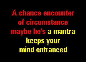 A chance encounter
of circumstance
maybe he's a mantra
keeps your
mind entranced