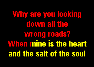 Why are you looking
down all the
wrong roads?
When mine is the heart
and the salt of the soul
