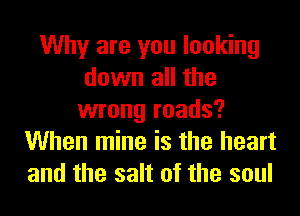 Why are you looking
down all the
wrong roads?
When mine is the heart
and the salt of the soul