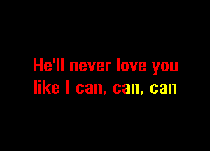 He'll never love you

like I can, can, can