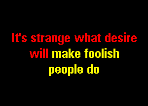 It's strange what desire

will make foolish
people do