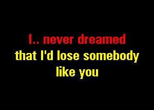 l.. never dreamed

that I'd lose somebody
like you