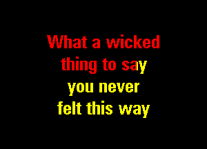 What a wicked
thing to say

you never
felt this way