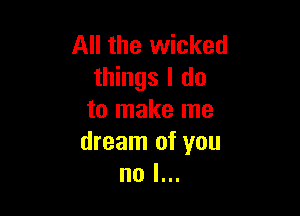 All the wicked
things I do

to make me
dream of you
no I...