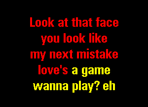 Look at that face
you look like

my next mistake
love's a game
wanna play? eh