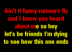 Ain't it funny rumours fly
and I know you heard
about me so hey
let's be friends I'm dying
to see how this one ends