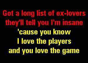 Got a long list of ex-lovers
they'll tell you I'm insane
'cause you know
I love the players
and you love the game