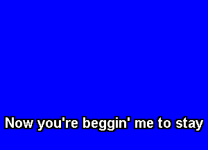 Now you're beggin' me to stay