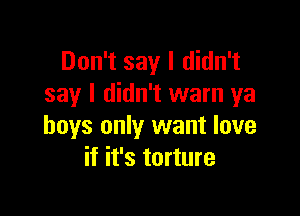Don't say I didn't
say I didn't warn ya

boys only want love
if it's torture