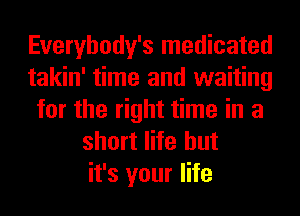 Everybody's medicated
takin' time and waiting
for the right time in a
short life but
it's your life