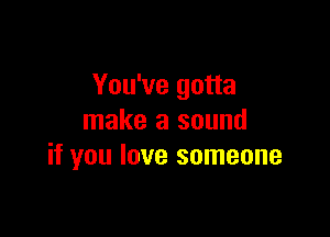 You've gotta

make a sound
if you love someone