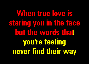 When true love is
staring you in the face
but the words that
you're feeling
never find their way