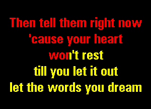 Then tell them right now
'cause your heart
won't rest
till you let it out
let the words you dream