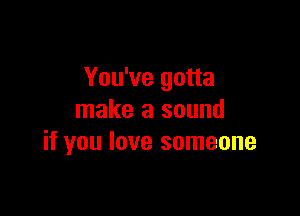 You've gotta

make a sound
if you love someone