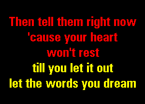 Then tell them right now
'cause your heart
won't rest
till you let it out
let the words you dream