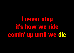 I never stop

it's how we ride
comin' up until we die